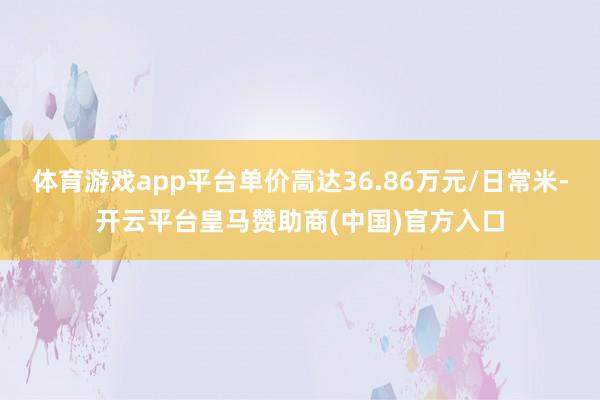 体育游戏app平台单价高达36.86万元/日常米-开云平台皇马赞助商(中国)官方入口